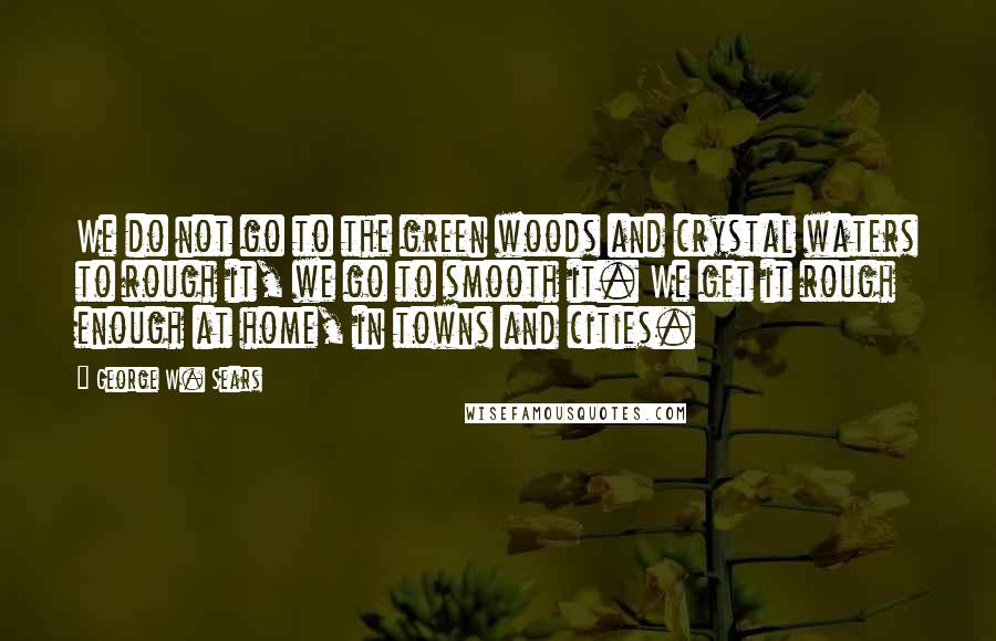 George W. Sears Quotes: We do not go to the green woods and crystal waters to rough it, we go to smooth it. We get it rough enough at home, in towns and cities.