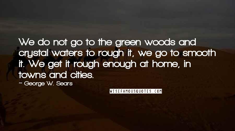 George W. Sears Quotes: We do not go to the green woods and crystal waters to rough it, we go to smooth it. We get it rough enough at home, in towns and cities.