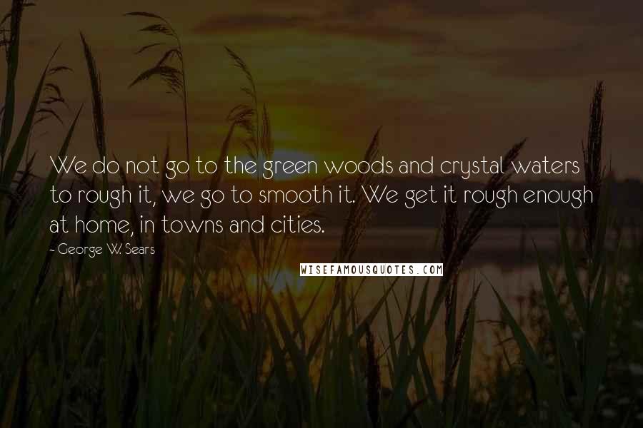 George W. Sears Quotes: We do not go to the green woods and crystal waters to rough it, we go to smooth it. We get it rough enough at home, in towns and cities.