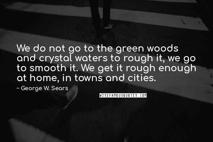 George W. Sears Quotes: We do not go to the green woods and crystal waters to rough it, we go to smooth it. We get it rough enough at home, in towns and cities.