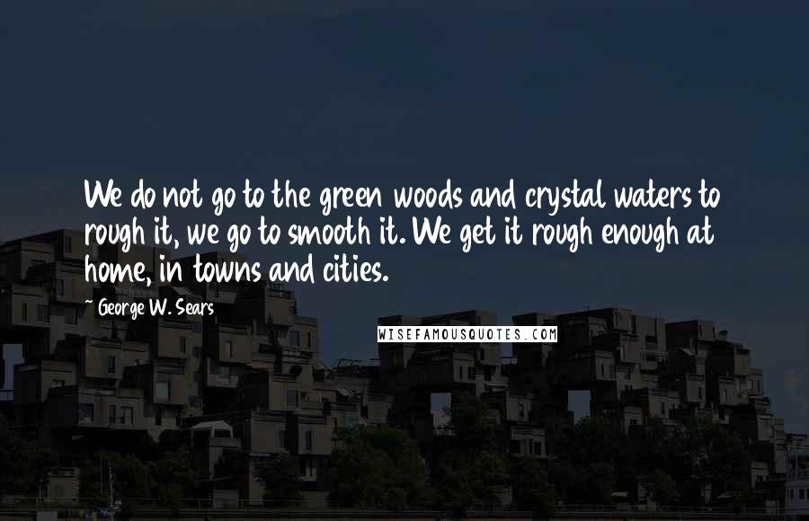 George W. Sears Quotes: We do not go to the green woods and crystal waters to rough it, we go to smooth it. We get it rough enough at home, in towns and cities.