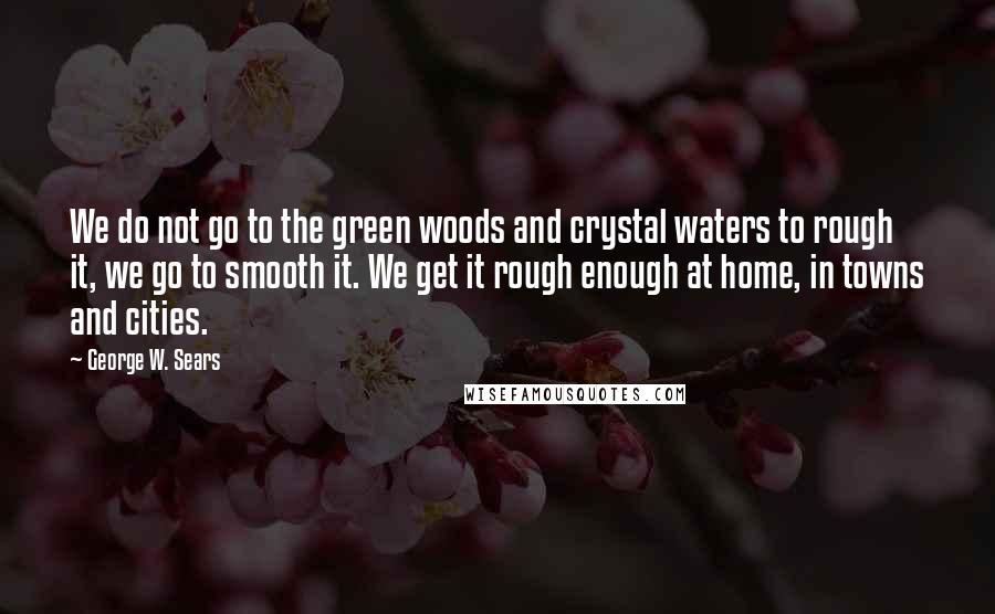 George W. Sears Quotes: We do not go to the green woods and crystal waters to rough it, we go to smooth it. We get it rough enough at home, in towns and cities.