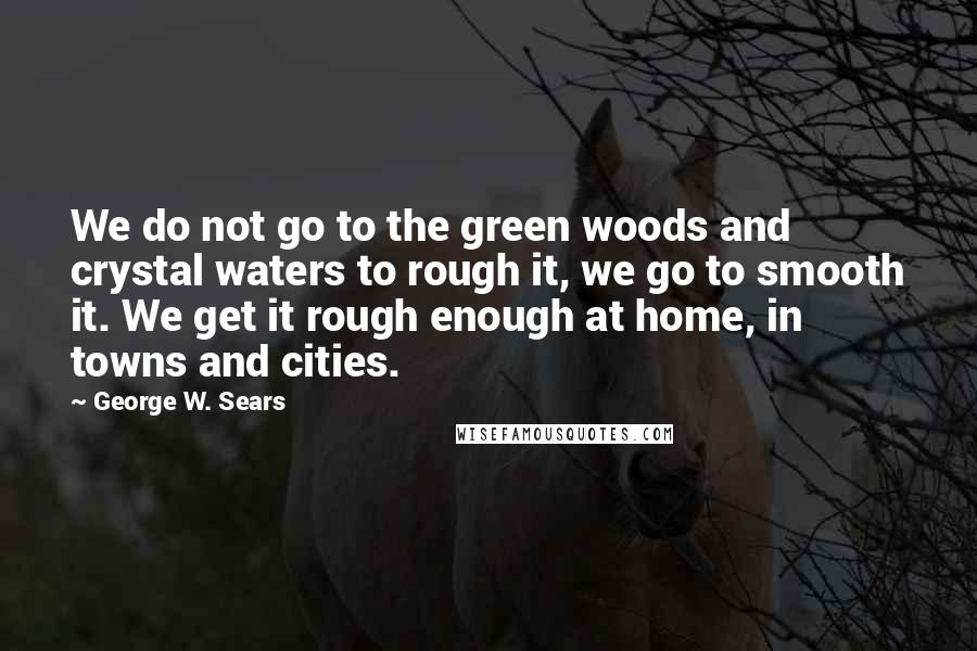 George W. Sears Quotes: We do not go to the green woods and crystal waters to rough it, we go to smooth it. We get it rough enough at home, in towns and cities.