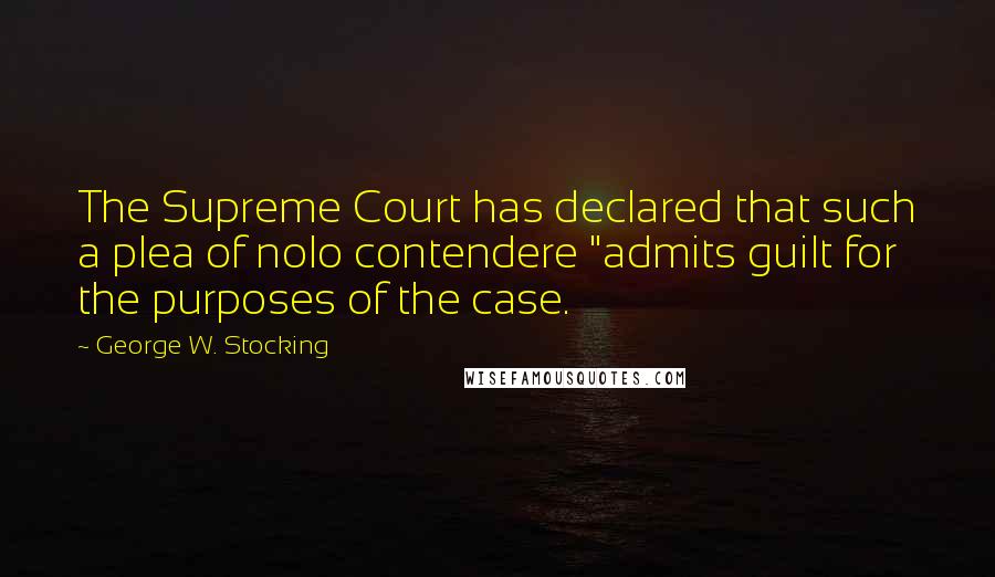George W. Stocking Quotes: The Supreme Court has declared that such a plea of nolo contendere "admits guilt for the purposes of the case.