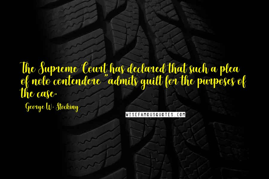 George W. Stocking Quotes: The Supreme Court has declared that such a plea of nolo contendere "admits guilt for the purposes of the case.