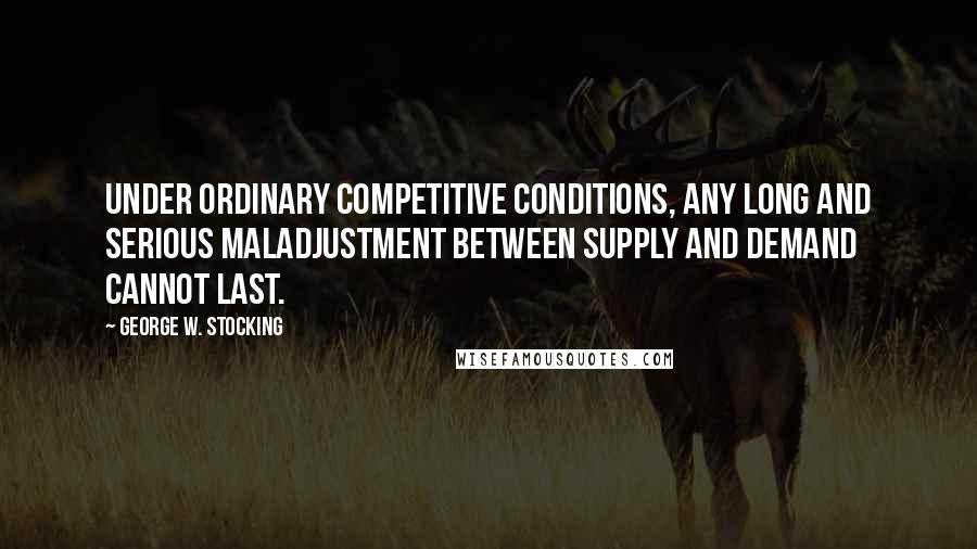 George W. Stocking Quotes: Under ordinary competitive conditions, any long and serious maladjustment between supply and demand cannot last.