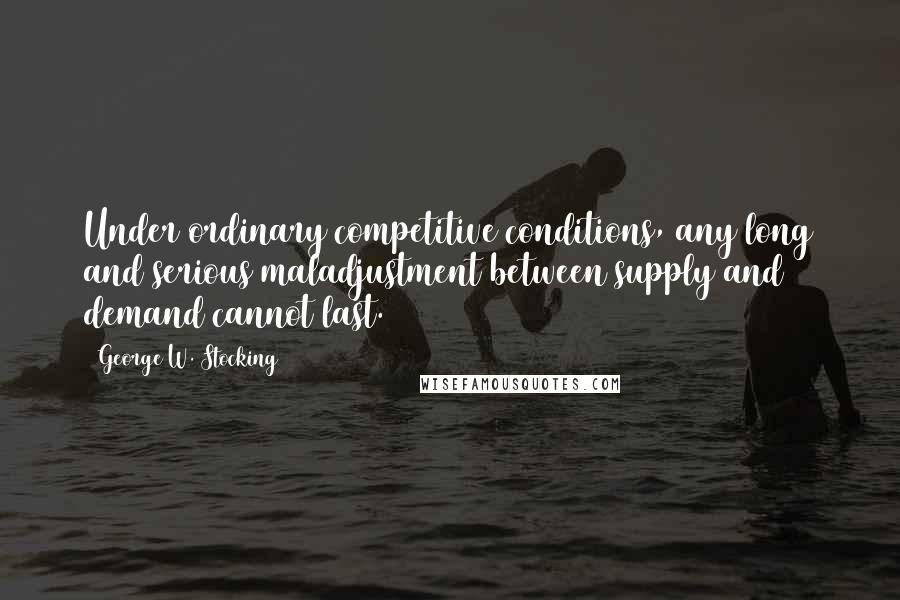 George W. Stocking Quotes: Under ordinary competitive conditions, any long and serious maladjustment between supply and demand cannot last.