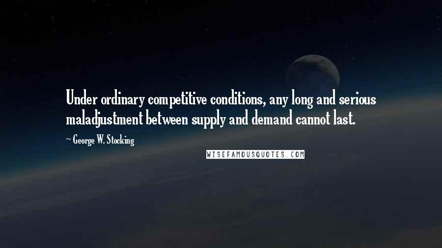 George W. Stocking Quotes: Under ordinary competitive conditions, any long and serious maladjustment between supply and demand cannot last.