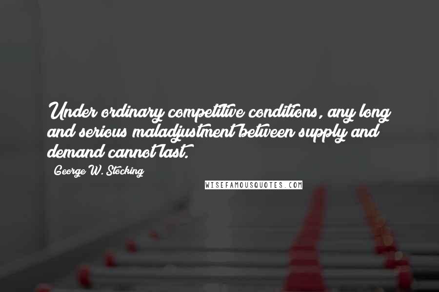 George W. Stocking Quotes: Under ordinary competitive conditions, any long and serious maladjustment between supply and demand cannot last.