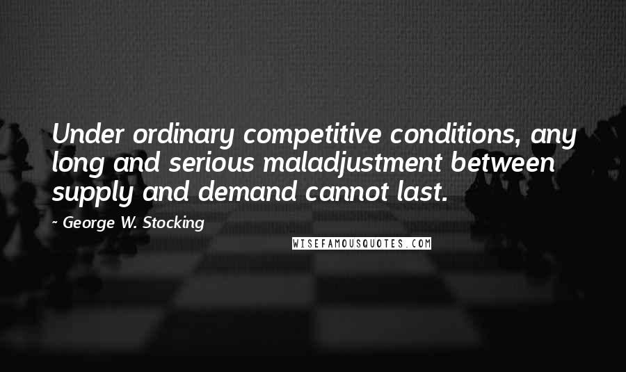 George W. Stocking Quotes: Under ordinary competitive conditions, any long and serious maladjustment between supply and demand cannot last.