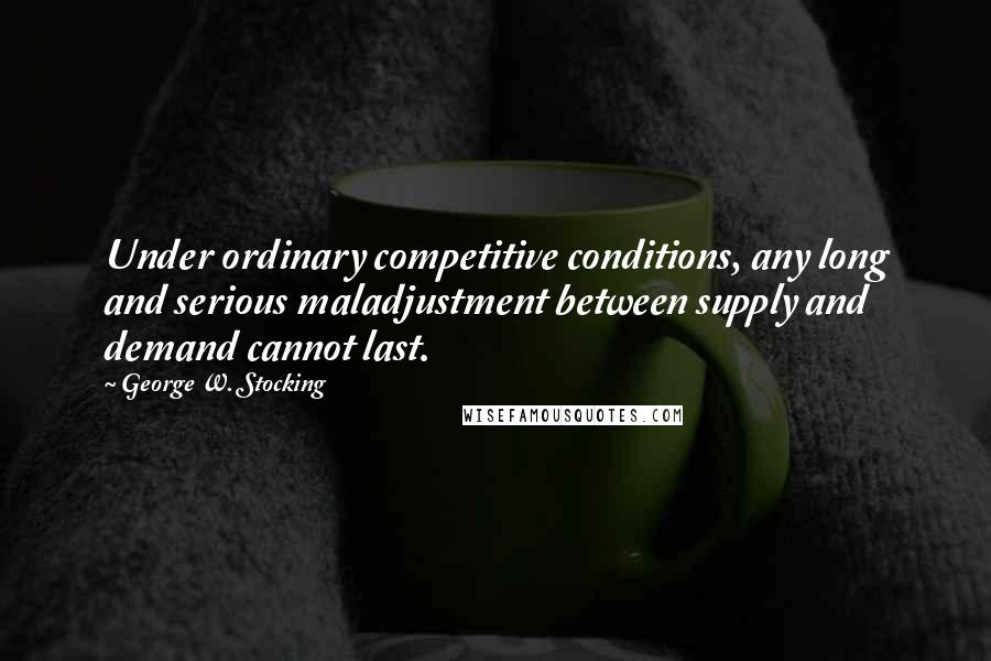 George W. Stocking Quotes: Under ordinary competitive conditions, any long and serious maladjustment between supply and demand cannot last.