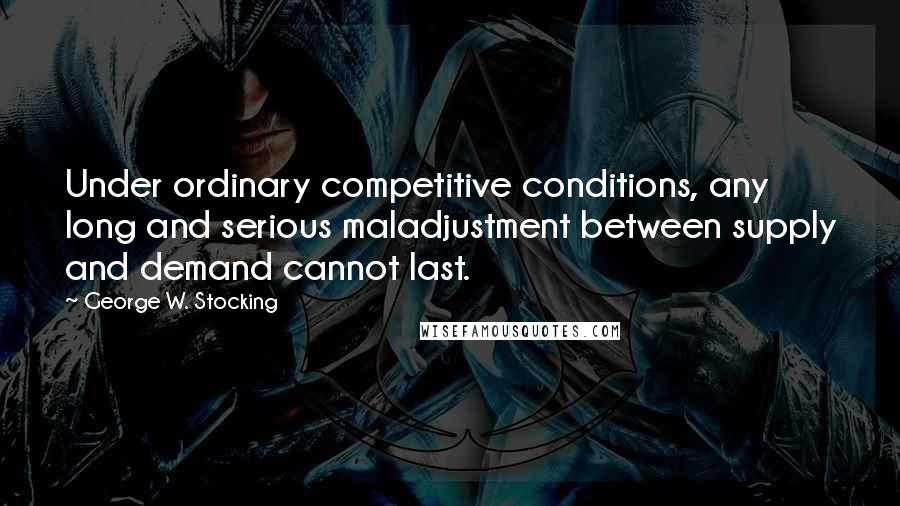 George W. Stocking Quotes: Under ordinary competitive conditions, any long and serious maladjustment between supply and demand cannot last.
