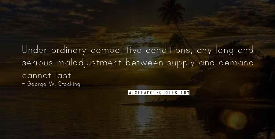 George W. Stocking Quotes: Under ordinary competitive conditions, any long and serious maladjustment between supply and demand cannot last.