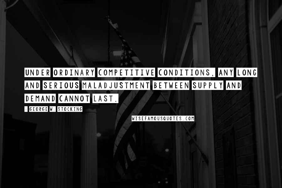 George W. Stocking Quotes: Under ordinary competitive conditions, any long and serious maladjustment between supply and demand cannot last.