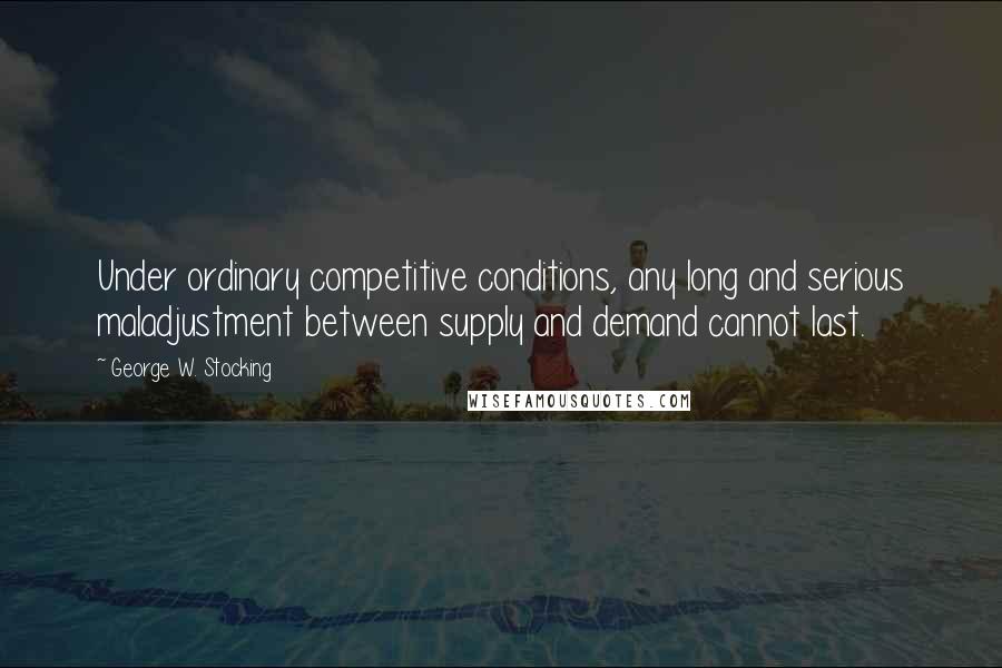 George W. Stocking Quotes: Under ordinary competitive conditions, any long and serious maladjustment between supply and demand cannot last.