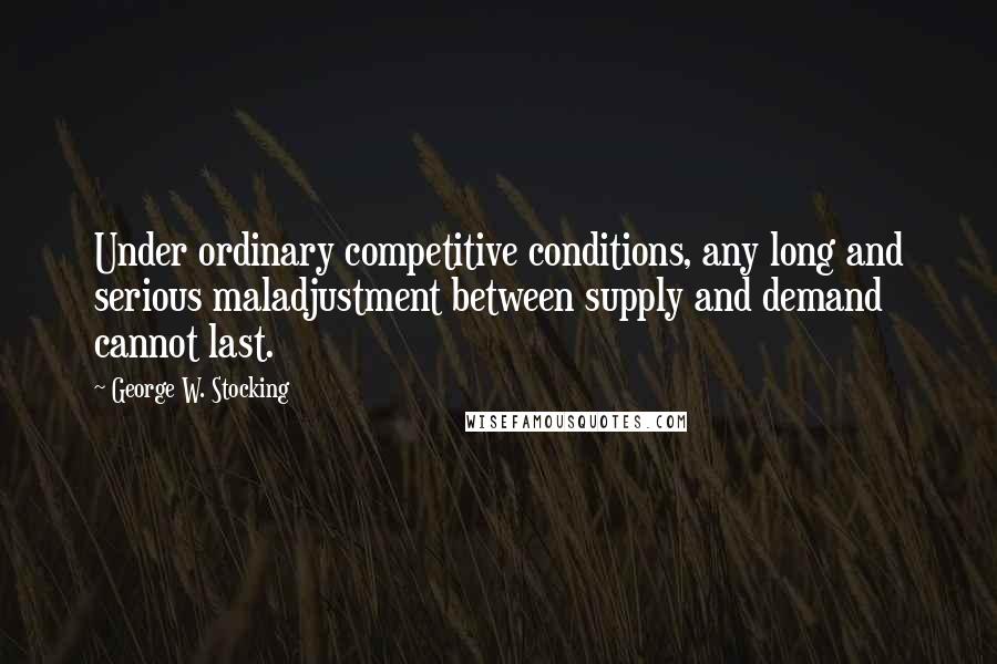 George W. Stocking Quotes: Under ordinary competitive conditions, any long and serious maladjustment between supply and demand cannot last.