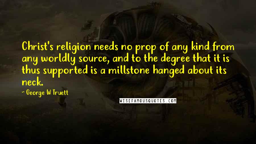 George W Truett Quotes: Christ's religion needs no prop of any kind from any worldly source, and to the degree that it is thus supported is a millstone hanged about its neck.