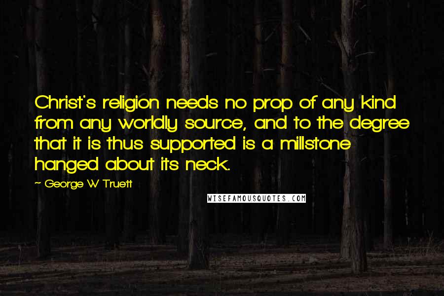 George W Truett Quotes: Christ's religion needs no prop of any kind from any worldly source, and to the degree that it is thus supported is a millstone hanged about its neck.