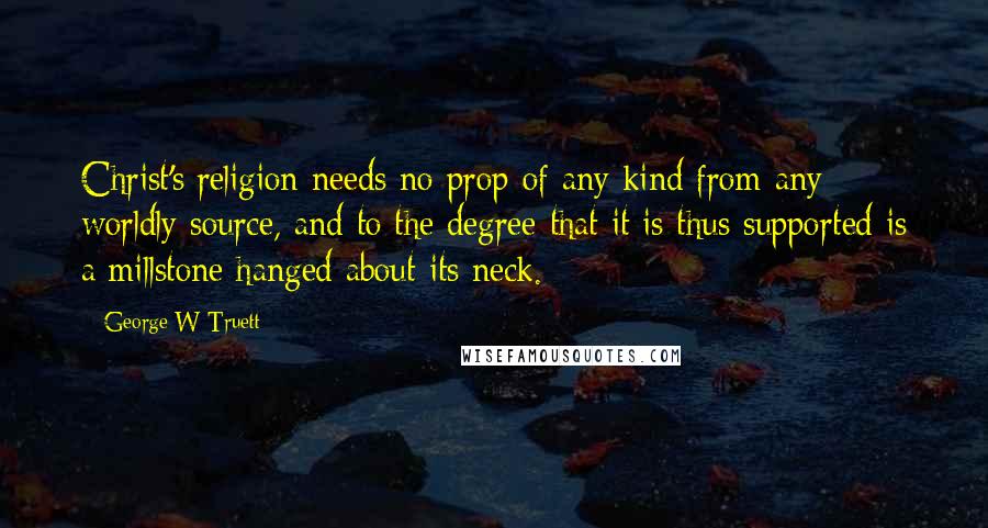 George W Truett Quotes: Christ's religion needs no prop of any kind from any worldly source, and to the degree that it is thus supported is a millstone hanged about its neck.