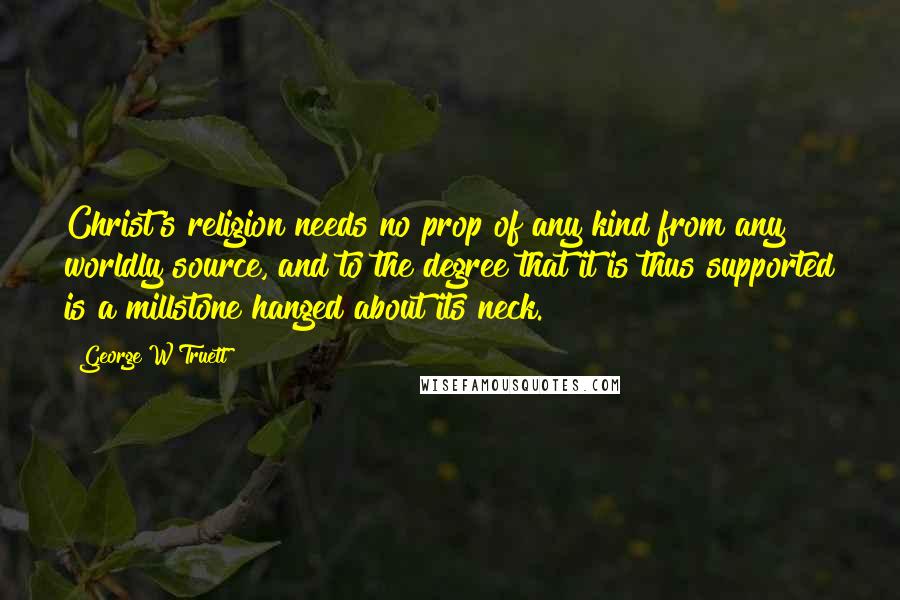 George W Truett Quotes: Christ's religion needs no prop of any kind from any worldly source, and to the degree that it is thus supported is a millstone hanged about its neck.