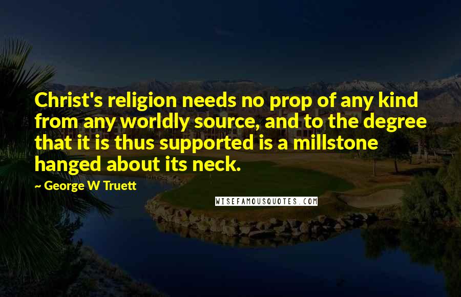 George W Truett Quotes: Christ's religion needs no prop of any kind from any worldly source, and to the degree that it is thus supported is a millstone hanged about its neck.