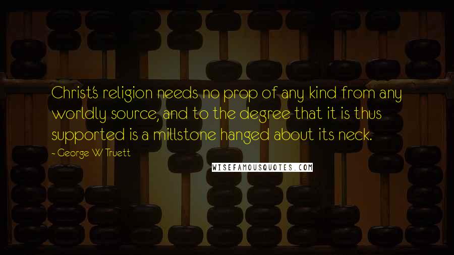 George W Truett Quotes: Christ's religion needs no prop of any kind from any worldly source, and to the degree that it is thus supported is a millstone hanged about its neck.