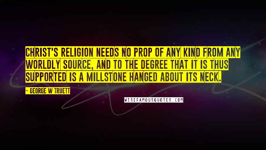 George W Truett Quotes: Christ's religion needs no prop of any kind from any worldly source, and to the degree that it is thus supported is a millstone hanged about its neck.