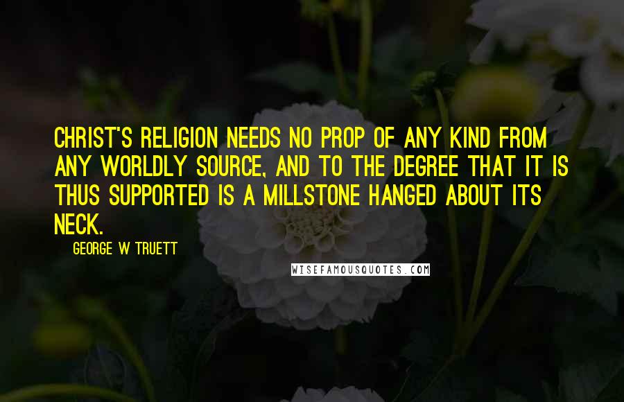 George W Truett Quotes: Christ's religion needs no prop of any kind from any worldly source, and to the degree that it is thus supported is a millstone hanged about its neck.