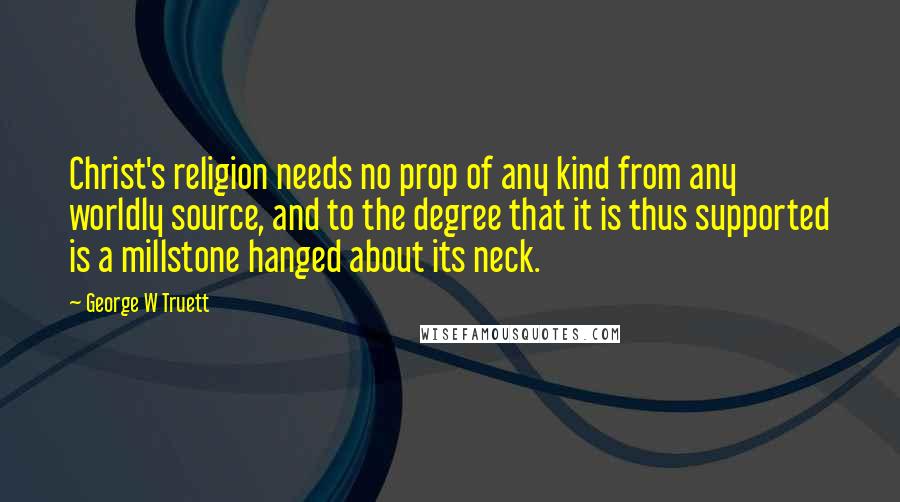 George W Truett Quotes: Christ's religion needs no prop of any kind from any worldly source, and to the degree that it is thus supported is a millstone hanged about its neck.
