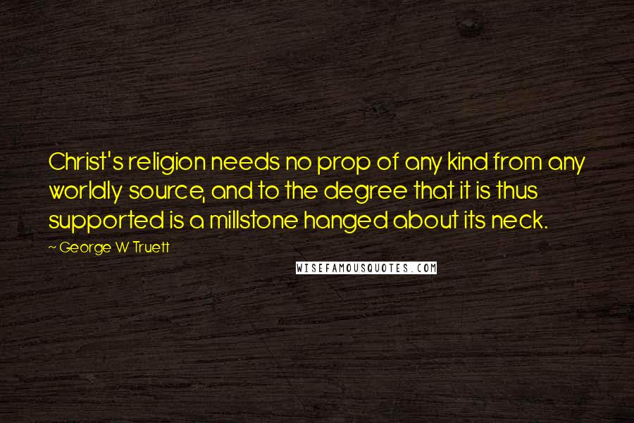 George W Truett Quotes: Christ's religion needs no prop of any kind from any worldly source, and to the degree that it is thus supported is a millstone hanged about its neck.