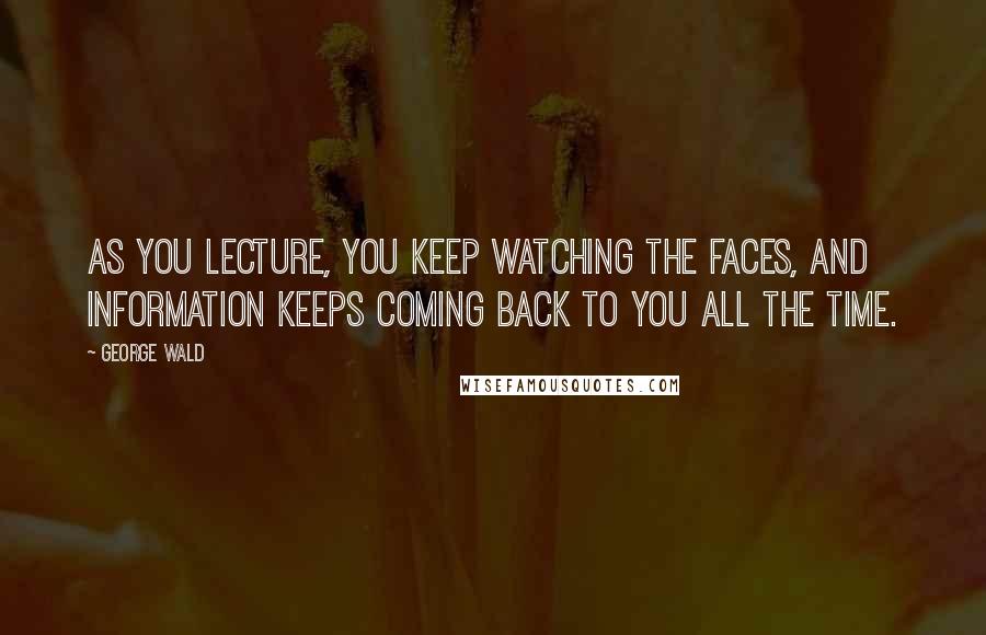 George Wald Quotes: As you lecture, you keep watching the faces, and information keeps coming back to you all the time.