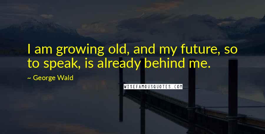 George Wald Quotes: I am growing old, and my future, so to speak, is already behind me.