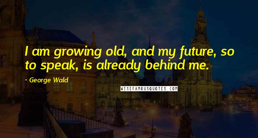 George Wald Quotes: I am growing old, and my future, so to speak, is already behind me.