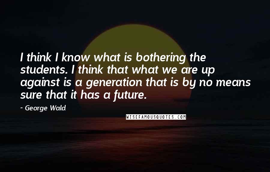 George Wald Quotes: I think I know what is bothering the students. I think that what we are up against is a generation that is by no means sure that it has a future.