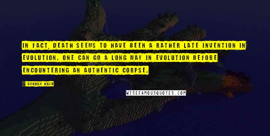 George Wald Quotes: In fact, death seems to have been a rather late invention in evolution. One can go a long way in evolution before encountering an authentic corpse.