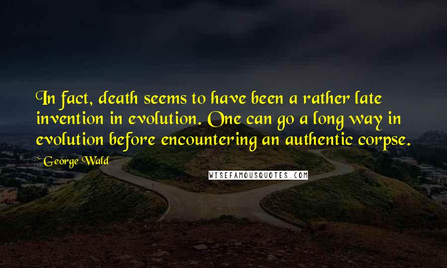 George Wald Quotes: In fact, death seems to have been a rather late invention in evolution. One can go a long way in evolution before encountering an authentic corpse.