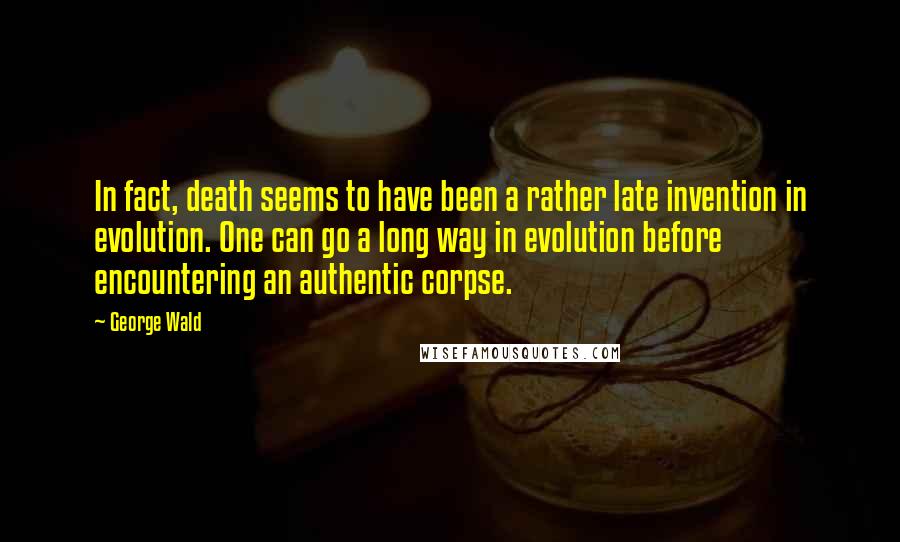 George Wald Quotes: In fact, death seems to have been a rather late invention in evolution. One can go a long way in evolution before encountering an authentic corpse.