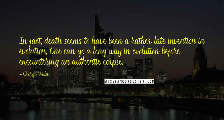 George Wald Quotes: In fact, death seems to have been a rather late invention in evolution. One can go a long way in evolution before encountering an authentic corpse.