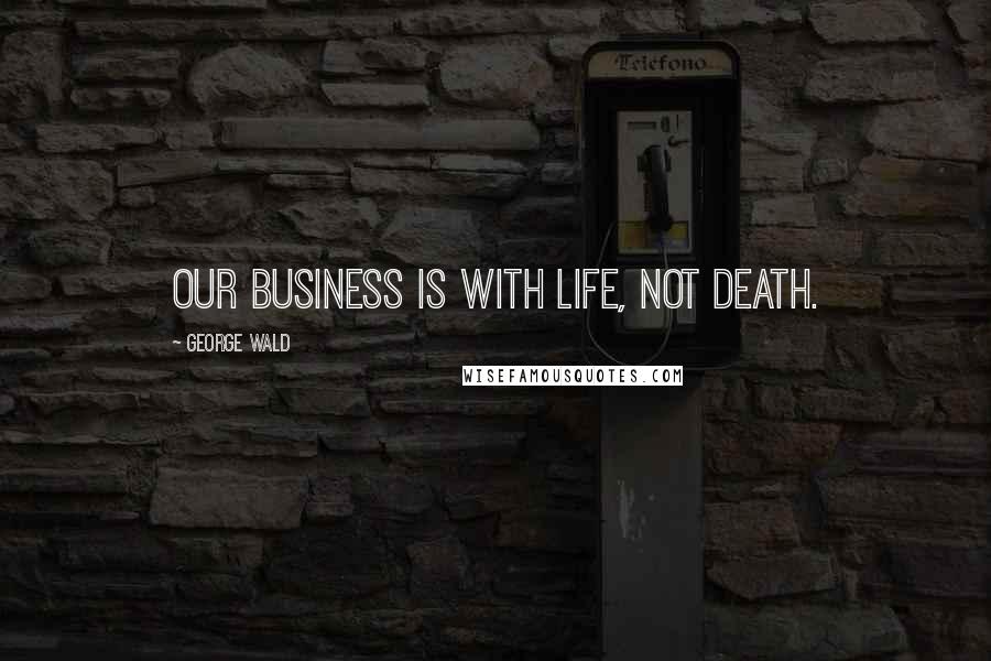 George Wald Quotes: Our business is with life, not death.