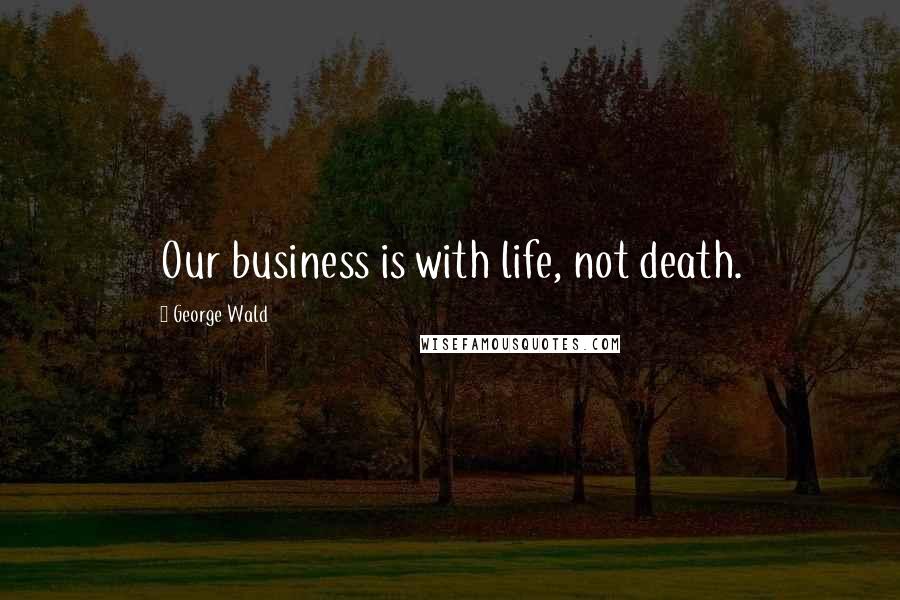 George Wald Quotes: Our business is with life, not death.