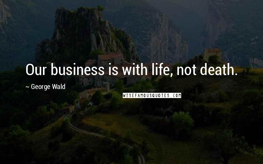 George Wald Quotes: Our business is with life, not death.