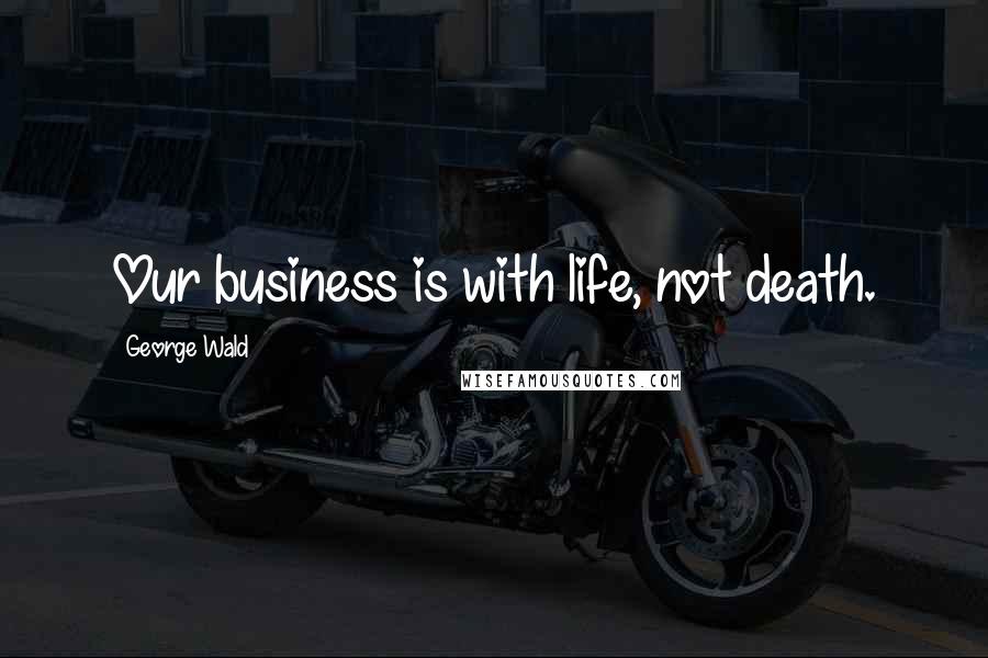 George Wald Quotes: Our business is with life, not death.