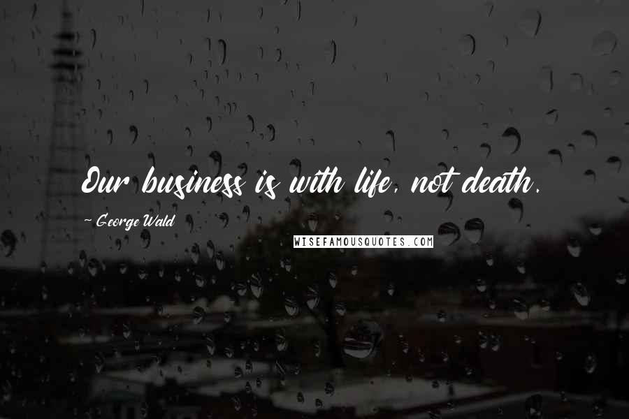 George Wald Quotes: Our business is with life, not death.