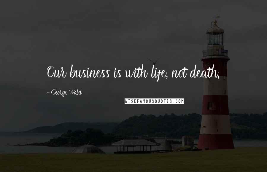 George Wald Quotes: Our business is with life, not death.