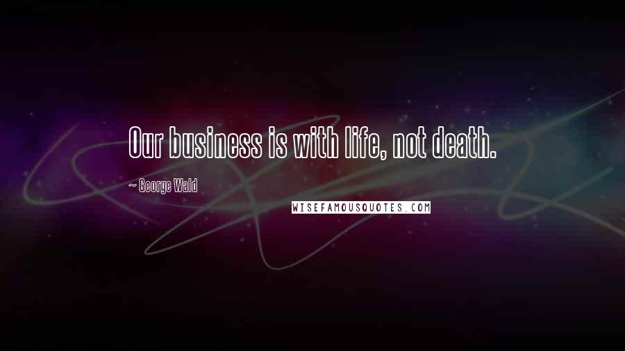 George Wald Quotes: Our business is with life, not death.