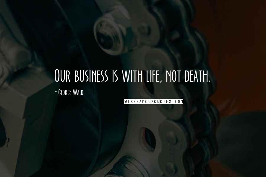 George Wald Quotes: Our business is with life, not death.