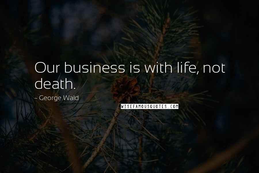 George Wald Quotes: Our business is with life, not death.