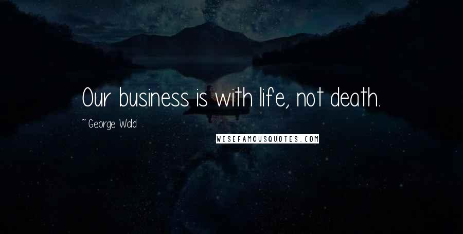 George Wald Quotes: Our business is with life, not death.