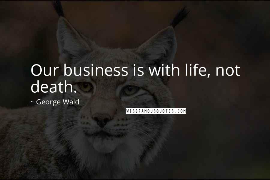 George Wald Quotes: Our business is with life, not death.