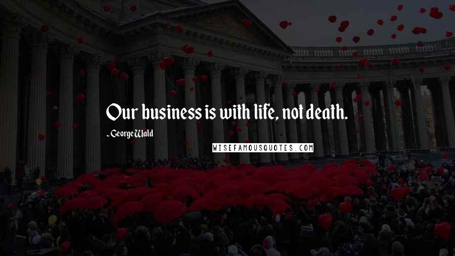 George Wald Quotes: Our business is with life, not death.